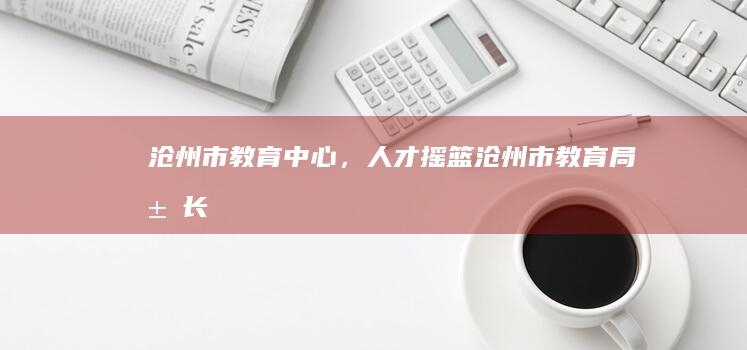 沧州市：教育中心，人才摇篮 (沧州市教育局局长)